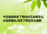 今日更新吃多了想吐吐不出来怎么办如何催吐,吃多了想吐怎么缓解
