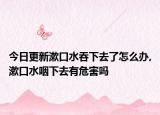 今日更新漱口水吞下去了怎么办,漱口水咽下去有危害吗