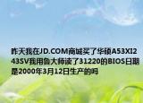 昨天我在JD.COM商城买了华硕A53XI243SV我用鲁大师读了31220的BIOS日期是2000年3月12日生产的吗