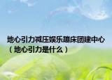地心引力减压娱乐蹦床团建中心（地心引力是什么）