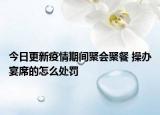 今日更新疫情期间聚会聚餐 操办宴席的怎么处罚