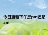 今日更新下午是pm还是am