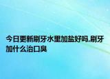 今日更新刷牙水里加盐好吗,刷牙加什么治口臭