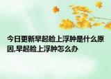 今日更新早起脸上浮肿是什么原因,早起脸上浮肿怎么办