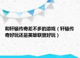 和轩辕传奇差不多的游戏（轩辕传奇好玩还是英雄联盟好玩）