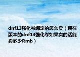 dnf13强化卷绑定的怎么卖（现在版本的dnf13强化卷如果卖的话能卖多少Rmb）