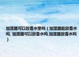 加湿器可以放香水里吗（加湿器能放香水吗, 加湿器可以放香水吗,加湿器放香水吗）