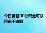 今日更新﻿﻿公积金可以用来干嘛啊