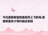 今日更新发型喷雾能带上飞机吗,发型喷雾多少毫升能过安检