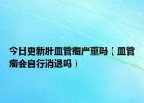 今日更新肝血管瘤严重吗（血管瘤会自行消退吗）