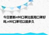 今日更新n90口罩比医用口罩好吗,n90口罩可以戴多久