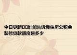 今日更新﻿﻿谁能告诉我住房公积金装修贷款额度是多少