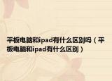 平板电脑和ipad有什么区别吗（平板电脑和ipad有什么区别）