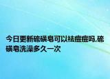 今日更新硫磺皂可以祛痘痘吗,硫磺皂洗澡多久一次