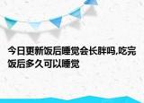今日更新饭后睡觉会长胖吗,吃完饭后多久可以睡觉