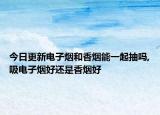 今日更新电子烟和香烟能一起抽吗,吸电子烟好还是香烟好