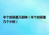 半个时辰是几刻钟（半个时辰是几个小时）