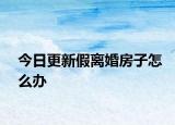 今日更新假离婚房子怎么办