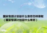 国家专项计划是什么意思怎样录取（国家专项计划是什么意思）
