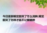 今日更新睡觉前哭了怎么消肿,睡觉前哭了怎样才能不让眼睛肿