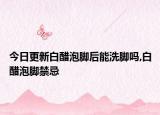 今日更新白醋泡脚后能洗脚吗,白醋泡脚禁忌