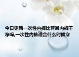 今日更新一次性内裤比普通内裤干净吗,一次性内裤适合什么时候穿