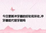 今日更新冲牙器的好处和坏处,冲牙器能代替牙刷吗