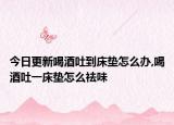 今日更新喝酒吐到床垫怎么办,喝酒吐一床垫怎么祛味