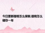 今日更新樱桃怎么保鲜,樱桃怎么储存一年