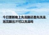 今日更新晚上先泡脚还是先洗澡,泡完脚出汗可以洗澡吗