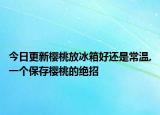 今日更新樱桃放冰箱好还是常温,一个保存樱桃的绝招