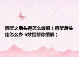 宿醉之后头疼怎么缓解（宿醉后头疼怎么办 5妙招帮你缓解）