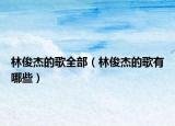 林俊杰的歌全部（林俊杰的歌有哪些）