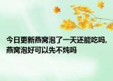 今日更新燕窝泡了一天还能吃吗,燕窝泡好可以先不炖吗