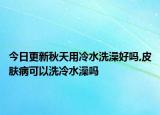 今日更新秋天用冷水洗澡好吗,皮肤病可以洗冷水澡吗