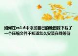 如何在cs1.6中添加自己的地图我下载了一个压缩文件不知道怎么安装在线等待