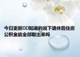 今日更新﻿﻿知道的说下退休后住房公积金能全部取出来吗