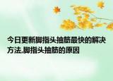 今日更新脚指头抽筋最快的解决方法,脚指头抽筋的原因