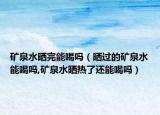 矿泉水晒完能喝吗（晒过的矿泉水能喝吗,矿泉水晒热了还能喝吗）