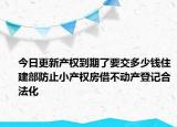 今日更新产权到期了要交多少钱住建部防止小产权房借不动产登记合法化