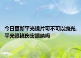 今日更新平光镜片可不可以抛光,平光眼镜伤害眼睛吗