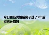 今日更新离婚后房子过了2年后能再分割吗