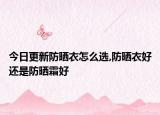 今日更新防晒衣怎么选,防晒衣好还是防晒霜好