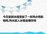 今日更新冰箱里放了一杯热水有影响吗,热水放入冰箱会爆炸吗