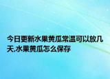 今日更新水果黄瓜常温可以放几天,水果黄瓜怎么保存