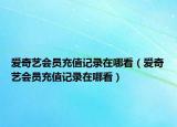 爱奇艺会员充值记录在哪看（爱奇艺会员充值记录在哪看）