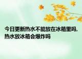 今日更新热水不能放在冰箱里吗,热水放冰箱会爆炸吗