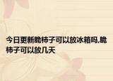 今日更新脆柿子可以放冰箱吗,脆柿子可以放几天