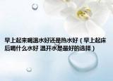 早上起来喝温水好还是热水好（早上起床后喝什么水好 温开水是最好的选择）
