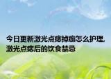 今日更新激光点痣掉痂怎么护理,激光点痣后的饮食禁忌